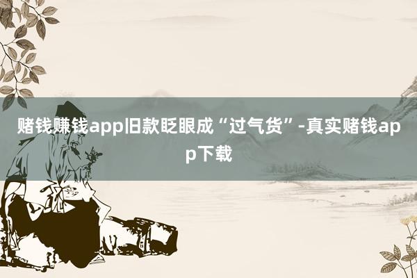 赌钱赚钱app旧款眨眼成“过气货”-真实赌钱app下载