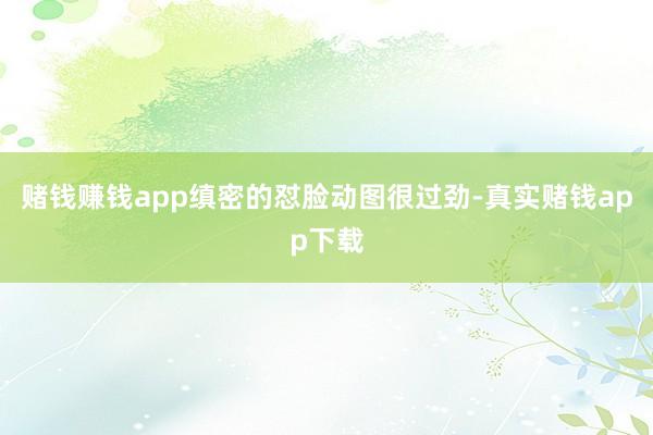 赌钱赚钱app缜密的怼脸动图很过劲-真实赌钱app下载