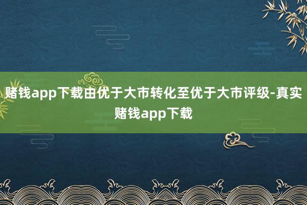 赌钱app下载由优于大市转化至优于大市评级-真实赌钱app下载