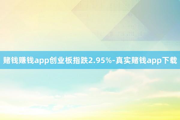 赌钱赚钱app创业板指跌2.95%-真实赌钱app下载