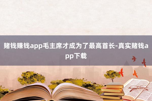 赌钱赚钱app毛主席才成为了最高首长-真实赌钱app下载