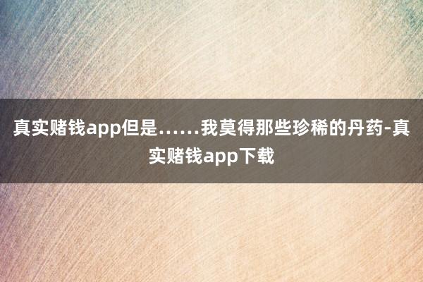 真实赌钱app但是……我莫得那些珍稀的丹药-真实赌钱app下载