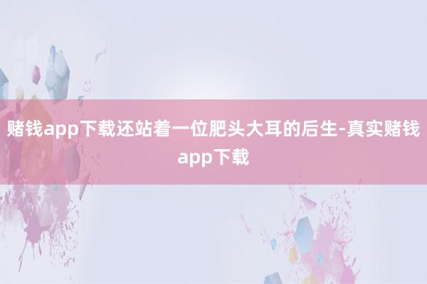 赌钱app下载还站着一位肥头大耳的后生-真实赌钱app下载