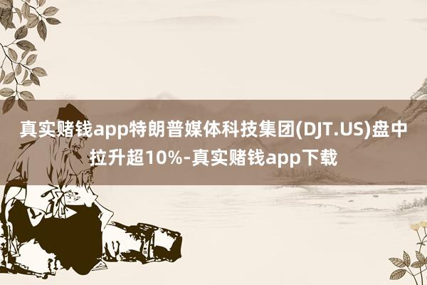 真实赌钱app特朗普媒体科技集团(DJT.US)盘中拉升超10%-真实赌钱app下载