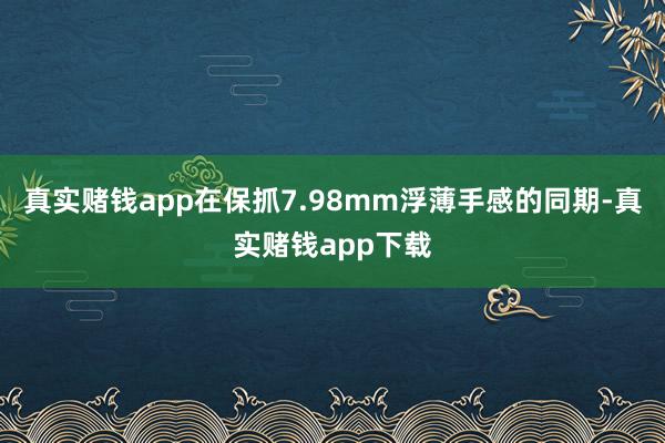 真实赌钱app在保抓7.98mm浮薄手感的同期-真实赌钱app下载