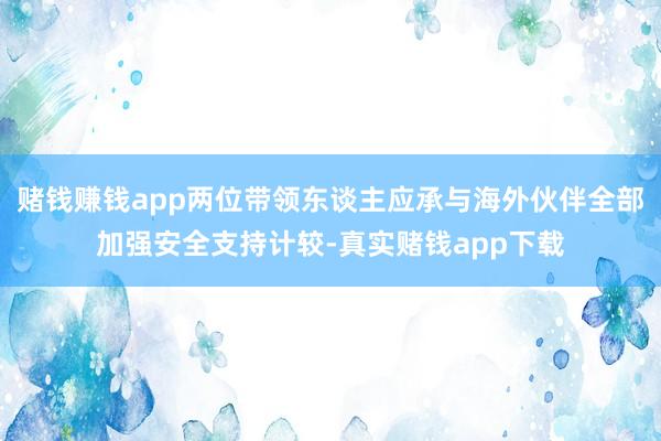 赌钱赚钱app两位带领东谈主应承与海外伙伴全部加强安全支持计较-真实赌钱app下载