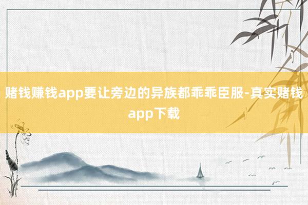 赌钱赚钱app要让旁边的异族都乖乖臣服-真实赌钱app下载