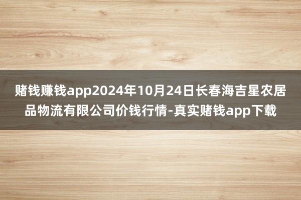 赌钱赚钱app2024年10月24日长春海吉星农居品物流有限公司价钱行情-真实赌钱app下载