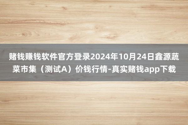 赌钱赚钱软件官方登录2024年10月24日鑫源蔬菜市集（测试A）价钱行情-真实赌钱app下载