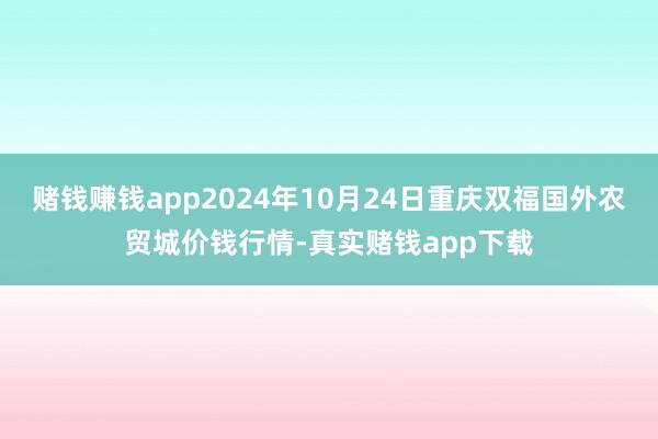 赌钱赚钱app2024年10月24日重庆双福国外农贸城价钱行情-真实赌钱app下载