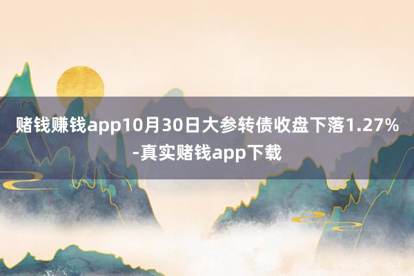 赌钱赚钱app10月30日大参转债收盘下落1.27%-真实赌钱app下载