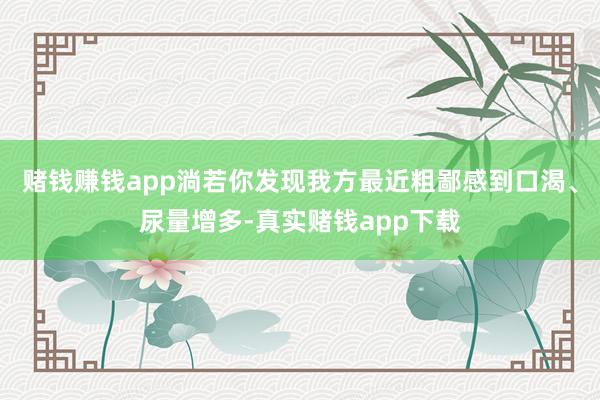 赌钱赚钱app淌若你发现我方最近粗鄙感到口渴、尿量增多-真实赌钱app下载