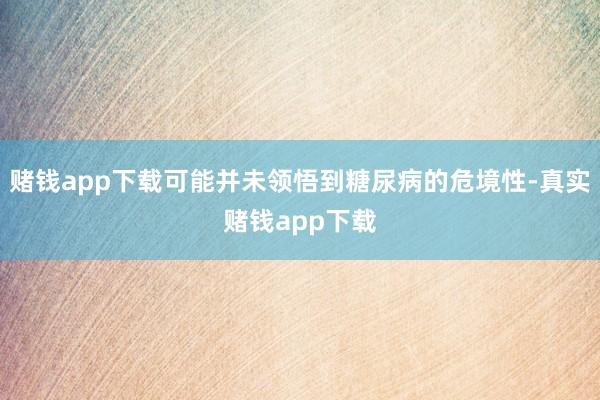 赌钱app下载可能并未领悟到糖尿病的危境性-真实赌钱app下载