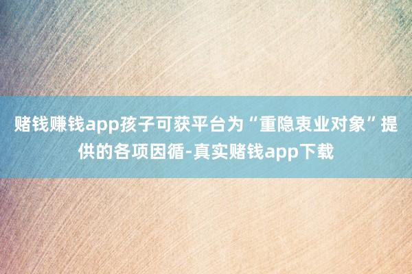 赌钱赚钱app孩子可获平台为“重隐衷业对象”提供的各项因循-真实赌钱app下载