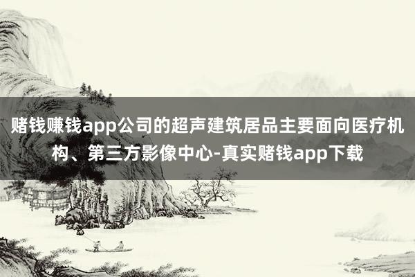 赌钱赚钱app公司的超声建筑居品主要面向医疗机构、第三方影像中心-真实赌钱app下载