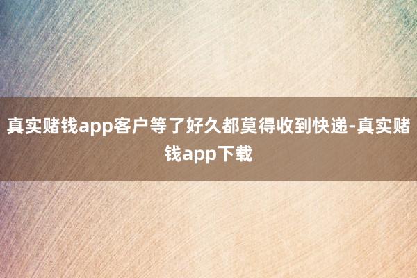 真实赌钱app客户等了好久都莫得收到快递-真实赌钱app下载