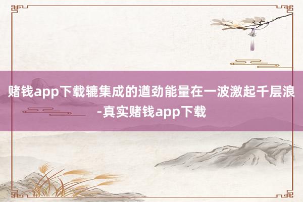 赌钱app下载辘集成的遒劲能量在一波激起千层浪-真实赌钱app下载