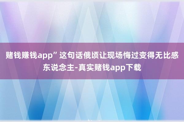 赌钱赚钱app”这句话俄顷让现场悔过变得无比感东说念主-真实赌钱app下载