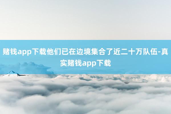 赌钱app下载他们已在边境集合了近二十万队伍-真实赌钱app下载