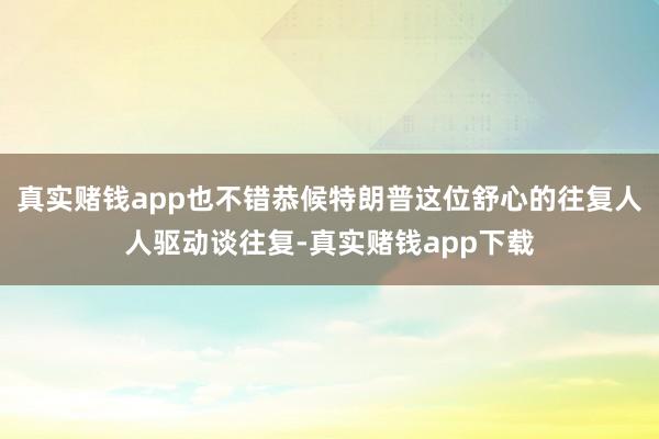 真实赌钱app也不错恭候特朗普这位舒心的往复人人驱动谈往复-真实赌钱app下载