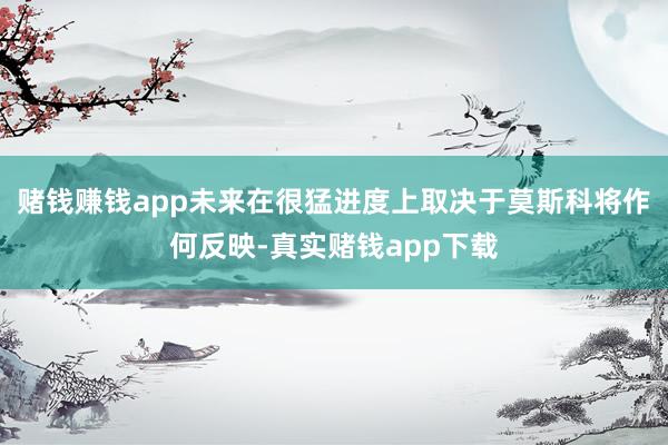 赌钱赚钱app未来在很猛进度上取决于莫斯科将作何反映-真实赌钱app下载