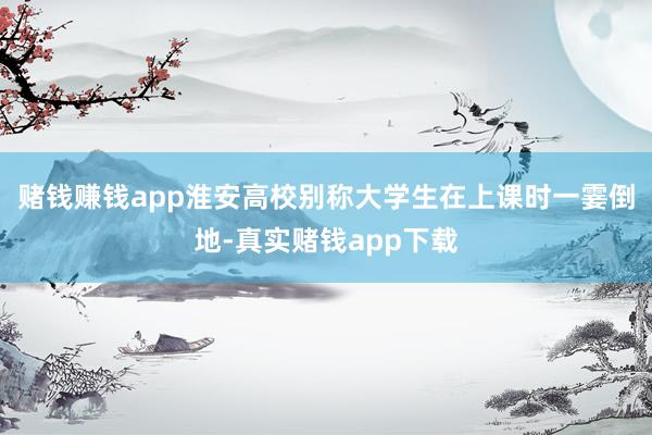 赌钱赚钱app淮安高校别称大学生在上课时一霎倒地-真实赌钱app下载