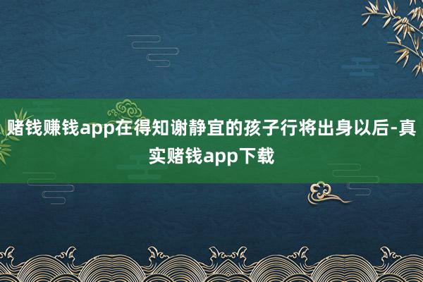 赌钱赚钱app在得知谢静宜的孩子行将出身以后-真实赌钱app下载