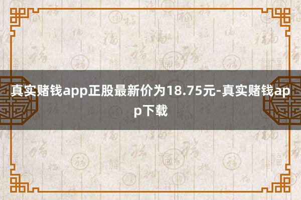 真实赌钱app正股最新价为18.75元-真实赌钱app下载