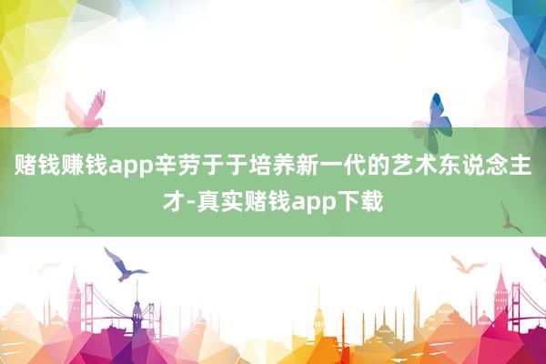 赌钱赚钱app辛劳于于培养新一代的艺术东说念主才-真实赌钱app下载