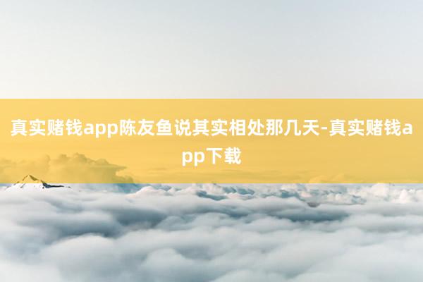 真实赌钱app陈友鱼说其实相处那几天-真实赌钱app下载