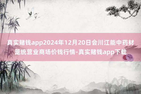 真实赌钱app2024年12月20日会川江能中药材笼统营业商场价钱行情-真实赌钱app下载