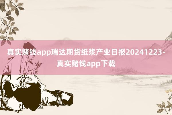 真实赌钱app瑞达期货纸浆产业日报20241223-真实赌钱app下载