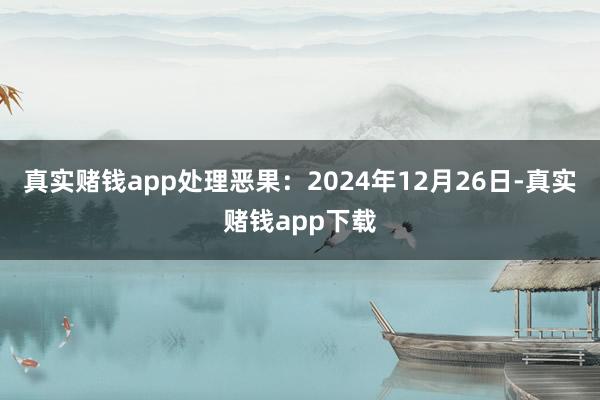 真实赌钱app处理恶果：2024年12月26日-真实赌钱app下载