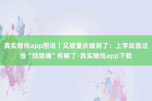 真实赌钱app图说｜又被重庆暖到了：上学就医这些“烦隐痛”有解了-真实赌钱app下载