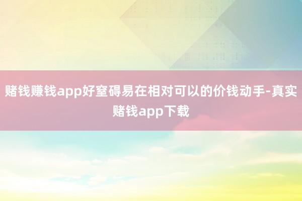 赌钱赚钱app好窒碍易在相对可以的价钱动手-真实赌钱app下载